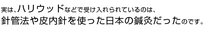  実は、ハリウッドなどで受け入れられているのは、針管法や皮内針を使った日本の鍼灸だったのです。