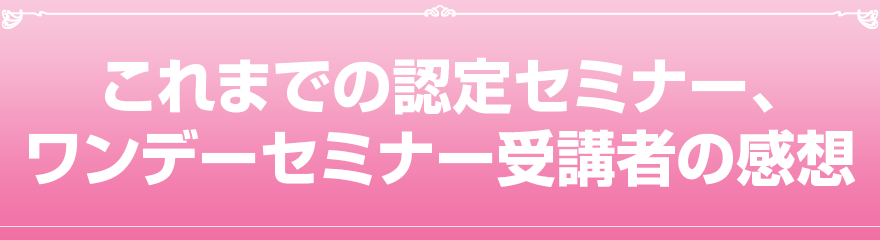 これまでの認定セミナー、ワンデーセミナー受講者の感想