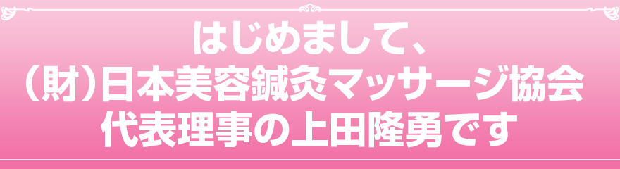 はじめまして、一般財団法人　日本美容鍼灸マッサージ協会 代表理事の上田隆勇です