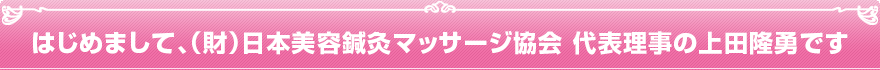 はじめまして、一般財団法人　日本美容鍼灸マッサージ協会 代表理事の上田隆勇です