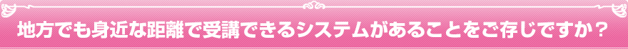 地方でも身近な距離で受講できるシステムがあることをご存じですか？