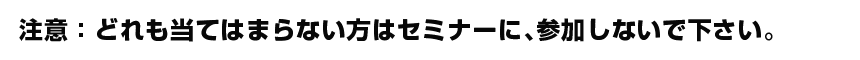 注意：どれも当てはまらない方はセミナーに、参加しないで下さい。