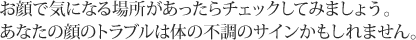 お顔で気になる場所があったらチェックしてみましょう。あなたの顔のトラブルは体の不調のサインかもしれません。